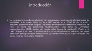 Introducción
 Las mejoras mencionadas se relacionan con una respuesta neuromuscular al mayor grado de
estabilidad de la prótesis (Mericske-Stern 1990; Ferrario et al., 2004). El uso de equipo
adecuado, parámetros kinesiológicos tales como movimiento de la mandíbula y velocidad de
cierre así como los parámetros neuromusculares tales como las actividades
electromiográficas (EMG) pueden ser monitoreados durante la masticación (Postic et al
1992;.. Slagter et al 1993). El aumento de los valores de parámetros indicarían una mejor
adaptación de los parámetros de movimiento y sistema neuromuscular, lo que resulta en una
mayor eficiencia masticatoria (Proschel).
 