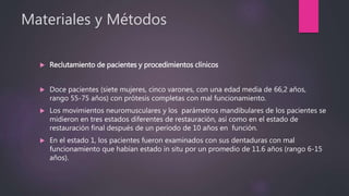 Materiales y Métodos
 Reclutamiento de pacientes y procedimientos clínicos
 Doce pacientes (siete mujeres, cinco varones, con una edad media de 66,2 años,
rango 55-75 años) con prótesis completas con mal funcionamiento.
 Los movimientos neuromusculares y los parámetros mandibulares de los pacientes se
midieron en tres estados diferentes de restauración, así como en el estado de
restauración final después de un período de 10 años en función.
 En el estado 1, los pacientes fueron examinados con sus dentaduras con mal
funcionamiento que habían estado in situ por un promedio de 11.6 años (rango 6-15
años).
 