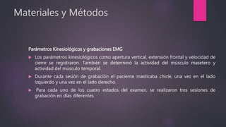 Materiales y Métodos
Parámetros Kinesiológicos y grabaciones EMG
 Los parámetros kinesiológicos como apertura vertical, extensión frontal y velocidad de
cierre se registraron. También se determinó la actividad del músculo masetero y
actividad del músculo temporal.
 Durante cada sesión de grabación el paciente masticaba chicle, una vez en el lado
izquierdo y una vez en el lado derecho.
 Para cada uno de los cuatro estados del examen, se realizaron tres sesiones de
grabación en días diferentes.
 
