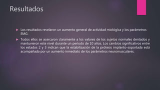 Resultados
 Los resultados revelaron un aumento general de actividad miológica y los parámetros
EMG.
 Todos ellos se acercaron claramente a los valores de los sujetos normales dentados y
mantuvieron este nivel durante un período de 10 años. Los cambios significativos entre
los estados 2 y 3 indican que la estabilización de la prótesis implanto-soportada está
acompañada por un aumento inmediato de los parámetros neuromusculares.
 