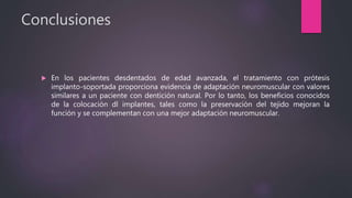 Conclusiones
 En los pacientes desdentados de edad avanzada, el tratamiento con prótesis
implanto-soportada proporciona evidencia de adaptación neuromuscular con valores
similares a un paciente con dentición natural. Por lo tanto, los beneficios conocidos
de la colocación dl implantes, tales como la preservación del tejido mejoran la
función y se complementan con una mejor adaptación neuromuscular.
 
