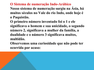 O Sistema de numeração Indo-Arábico
Nosso sistema de numeração surgiu na Ásia, há
muitos séculos no Vale do rio Indo, onde hoje é
o Paquistão.
O primeiro número inventado foi o 1 e ele
significava o homem e sua unicidade, o segundo
número 2, significava a mulher da família, a
dualidade e o número 3 significava muitos,
multidão.
Observemos uma curiosidade que não pode ter
ocorrida por acaso:

 