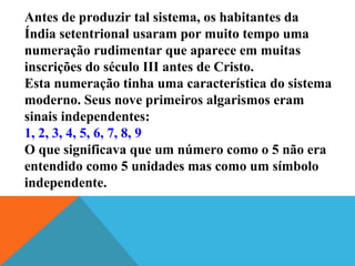 Antes de produzir tal sistema, os habitantes da
Índia setentrional usaram por muito tempo uma
numeração rudimentar que aparece em muitas
inscrições do século III antes de Cristo.
Esta numeração tinha uma característica do sistema
moderno. Seus nove primeiros algarismos eram
sinais independentes:
1, 2, 3, 4, 5, 6, 7, 8, 9
O que significava que um número como o 5 não era
entendido como 5 unidades mas como um símbolo
independente.

 