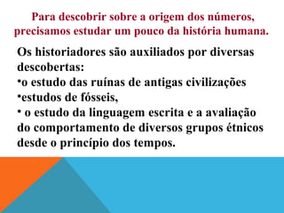 Para descobrir sobre a origem dos números,
precisamos estudar um pouco da história humana.

Os historiadores são auxiliados por diversas
descobertas:
•o estudo das ruínas de antigas civilizações
•estudos de fósseis,
• o estudo da linguagem escrita e a avaliação
do comportamento de diversos grupos étnicos
desde o princípio dos tempos.

 