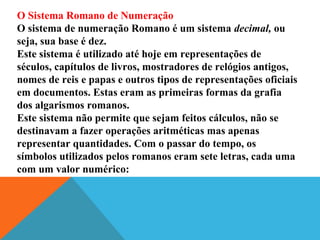 O Sistema Romano de Numeração
O sistema de numeração Romano é um sistema decimal, ou
seja, sua base é dez.
Este sistema é utilizado até hoje em representações de
séculos, capítulos de livros, mostradores de relógios antigos,
nomes de reis e papas e outros tipos de representações oficiais
em documentos. Estas eram as primeiras formas da grafia
dos algarismos romanos.
Este sistema não permite que sejam feitos cálculos, não se
destinavam a fazer operações aritméticas mas apenas
representar quantidades. Com o passar do tempo, os
símbolos utilizados pelos romanos eram sete letras, cada uma
com um valor numérico:

 