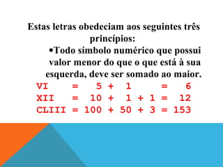 Estas letras obedeciam aos seguintes três
princípios:
•Todo símbolo numérico que possui
valor menor do que o que está à sua
esquerda, deve ser somado ao maior.
VI
=
5 + 1
=
6
XII
= 10 + 1 + 1 = 12
CLIII = 100 + 50 + 3 = 153

 