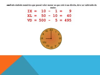 Todo símbolo numérico que possui valor menor ao que está à sua direita, deve ser subtraído do
•
maior.

IX = 10 - 1 =
9
XL = 50 - 10 = 40
VD = 500 - 5 = 495

 