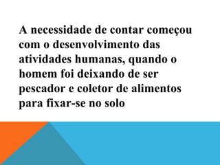 A necessidade de contar começou
com o desenvolvimento das
atividades humanas, quando o
homem foi deixando de ser
pescador e coletor de alimentos
para fixar-se no solo

 