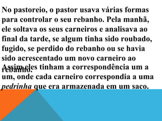 No pastoreio, o pastor usava várias formas
para controlar o seu rebanho. Pela manhã,
ele soltava os seus carneiros e analisava ao
final da tarde, se algum tinha sido roubado,
fugido, se perdido do rebanho ou se havia
sido acrescentado um novo carneiro ao
rebanho.Assim eles tinham a correspondência um a
um, onde cada carneiro correspondia a uma
pedrinha que era armazenada em um saco.
 