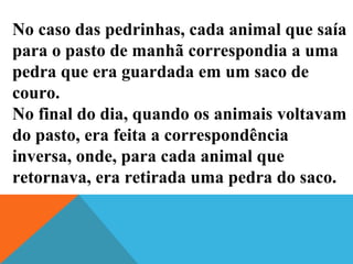 No caso das pedrinhas, cada animal que saía
para o pasto de manhã correspondia a uma
pedra que era guardada em um saco de
couro.
No final do dia, quando os animais voltavam
do pasto, era feita a correspondência
inversa, onde, para cada animal que
retornava, era retirada uma pedra do saco.
 