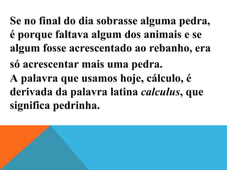 Se no final do dia sobrasse alguma pedra,
é porque faltava algum dos animais e se
algum fosse acrescentado ao rebanho, era
só acrescentar mais uma pedra.
A palavra que usamos hoje, cálculo, é
derivada da palavra latina calculus, que
significa pedrinha.
 