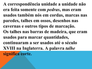 A correspondência unidade a unidade não
era feita somente com pedras, mas eram
usados também nós em cordas, marcas nas
paredes, talhes em ossos, desenhos nas
cavernas e outros tipos de marcação.
Os talhes nas barras de madeira, que eram
usados para marcar quantidades,
continuaram a ser usados até o século
XVIII na Inglaterra. A palavra talhe
significa corte.
 