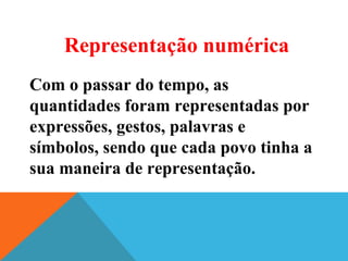 Com o passar do tempo, as
quantidades foram representadas por
expressões, gestos, palavras e
símbolos, sendo que cada povo tinha a
sua maneira de representação.
Representação numérica
 