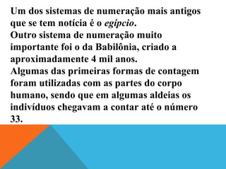 Um dos sistemas de numeração mais antigos
que se tem notícia é o egípcio.
Outro sistema de numeração muito
importante foi o da Babilônia, criado a
aproximadamente 4 mil anos.
Algumas das primeiras formas de contagem
foram utilizadas com as partes do corpo
humano, sendo que em algumas aldeias os
indivíduos chegavam a contar até o número
33.
 