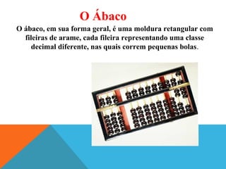 O Ábaco
O ábaco, em sua forma geral, é uma moldura retangular com
fileiras de arame, cada fileira representando uma classe
decimal diferente, nas quais correm pequenas bolas.
 