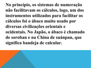 No princípio, os sistemas de numeração
não facilitavam os cálculos, logo, um dos
instrumentos utilizados para facilitar os
cálculos foi o ábaco muito usado por
diversas civilizações orientais e
ocidentais. No Japão, o ábaco é chamado
de soroban e na China de suánpan, que
significa bandeja de calcular.
 