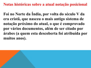 Notas históricas sobre a atual notação posicional
Foi no Norte da Índia, por volta do século V da
era cristã, que nasceu o mais antigo sistema de
notação próximo do atual, o que é comprovado
por vários documentos, além de ser citado por
árabes (a quem esta descoberta foi atribuída por
muitos anos).
 