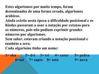 Estes algarismos por muito tempo, foram
denominados de uma forma errada, algarismos
arábicos.
Ainda existia nesta época a dificuldade posicional e os
hindus passaram a usar a notação por extenso para
os números, pois não podiam exprimir grandes
números por algarismos.
Sem saber, estavam criando a notação posicional e
também o zero.
Cada algarismo tinha um nome:
1= eka 2= dvi 3= tri 4= catur 5= pañca
6=sat 7= sapta 8= asta 9= nava
 