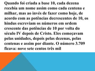 Quando foi criada a base 10, cada dezena
recebia um nome assim como cada centena e
milhar, mas ao invés de fazer como hoje, de
acordo com as potências decrescentes de 10, os
hindus escreviam os números em ordem
crescente das potências de 10 por volta do
século IV depois de Cristo. Eles começavam
pelas unidades, depois pelas dezenas, pelas
centenas e assim por diante. O número 3.709
ficava: nove sete centos três mil
 