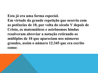 Esta já era uma forma especial.
Em virtude da grande repetição que ocorria com
as potências de 10, por volta do século V depois de
Cristo, os matemáticos e astrônomos hindus
resolveram abreviar a notação retirando os
múltiplos de 10 que apareciam nos números
grandes, assim o número 12.345 que era escrito
como:
 