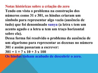 Notas históricas sobre a criação do zero
Tendo em vista o problema na construção dos
números como 31 e 301, os hindus criaram um
símbolo para representar algo vazio (ausência de
tudo) que foi denominado sunya (a letra s tem um
acento agudo e a letra u tem um traço horizontal
sobre ela).
Dessa forma foi resolvido o problema da ausência de
um algarismo para representar as dezenas no número
301 e assim passaram a escrever:
301 = 1 + ? x 10 + 3 x 100
Os hindus tinham acabado de descobrir o zero.
 