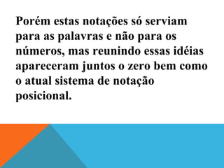 Porém estas notações só serviam
para as palavras e não para os
números, mas reunindo essas idéias
apareceram juntos o zero bem como
o atual sistema de notação
posicional.
 