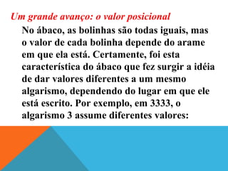 Um grande avanço: o valor posicional
No ábaco, as bolinhas são todas iguais, mas
o valor de cada bolinha depende do arame
em que ela está. Certamente, foi esta
característica do ábaco que fez surgir a idéia
de dar valores diferentes a um mesmo
algarismo, dependendo do lugar em que ele
está escrito. Por exemplo, em 3333, o
algarismo 3 assume diferentes valores:
 