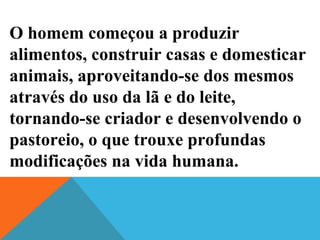 O homem começou a produzir
alimentos, construir casas e domesticar
animais, aproveitando-se dos mesmos
através do uso da lã e do leite,
tornando-se criador e desenvolvendo o
pastoreio, o que trouxe profundas
modificações na vida humana.
 