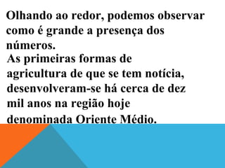 Olhando ao redor, podemos observar
como é grande a presença dos
números.
As primeiras formas de
agricultura de que se tem notícia,
desenvolveram-se há cerca de dez
mil anos na região hoje
denominada Oriente Médio.
 
