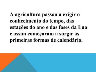 A agricultura passou a exigir o
conhecimento do tempo, das
estações do ano e das fases da Lua
e assim começaram a surgir as
primeiras formas de calendário.
 