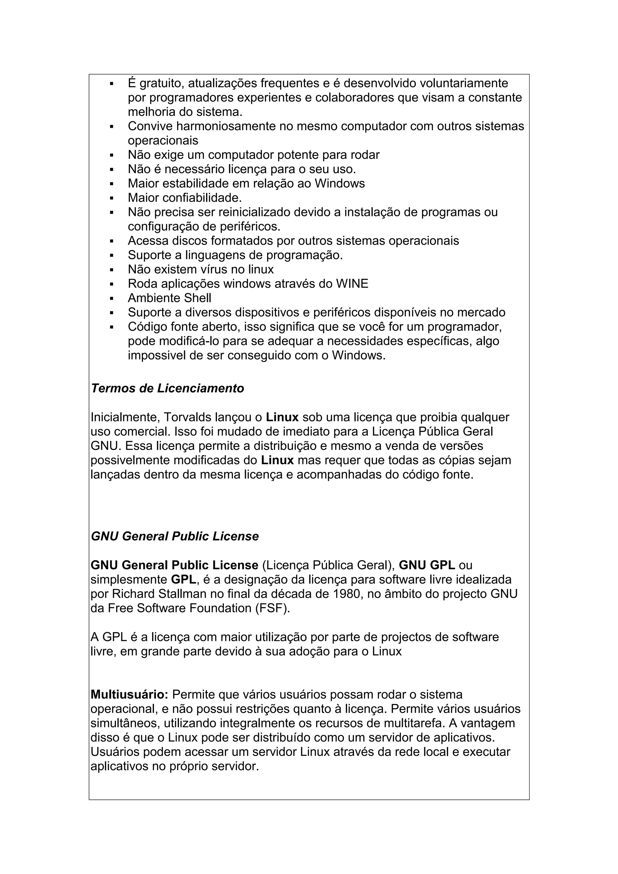  É gratuito, atualizações frequentes e é desenvolvido voluntariamente
por programadores experientes e colaboradores que visam a constante
melhoria do sistema.
 Convive harmoniosamente no mesmo computador com outros sistemas
operacionais
 Não exige um computador potente para rodar
 Não é necessário licença para o seu uso.
 Maior estabilidade em relação ao Windows
 Maior confiabilidade.
 Não precisa ser reinicializado devido a instalação de programas ou
configuração de periféricos.
 Acessa discos formatados por outros sistemas operacionais
 Suporte a linguagens de programação.
 Não existem vírus no linux
 Roda aplicações windows através do WINE
 Ambiente Shell
 Suporte a diversos dispositivos e periféricos disponíveis no mercado
 Código fonte aberto, isso significa que se você for um programador,
pode modificá-lo para se adequar a necessidades específicas, algo
impossivel de ser conseguido com o Windows.
Termos de Licenciamento
Inicialmente, Torvalds lançou o Linux sob uma licença que proibia qualquer
uso comercial. Isso foi mudado de imediato para a Licença Pública Geral
GNU. Essa licença permite a distribuição e mesmo a venda de versões
possivelmente modificadas do Linux mas requer que todas as cópias sejam
lançadas dentro da mesma licença e acompanhadas do código fonte.
GNU General Public License
GNU General Public License (Licença Pública Geral), GNU GPL ou
simplesmente GPL, é a designação da licença para software livre idealizada
por Richard Stallman no final da década de 1980, no âmbito do projecto GNU
da Free Software Foundation (FSF).
A GPL é a licença com maior utilização por parte de projectos de software
livre, em grande parte devido à sua adoção para o Linux
Multiusuário: Permite que vários usuários possam rodar o sistema
operacional, e não possui restrições quanto à licença. Permite vários usuários
simultâneos, utilizando integralmente os recursos de multitarefa. A vantagem
disso é que o Linux pode ser distribuído como um servidor de aplicativos.
Usuários podem acessar um servidor Linux através da rede local e executar
aplicativos no próprio servidor.
 