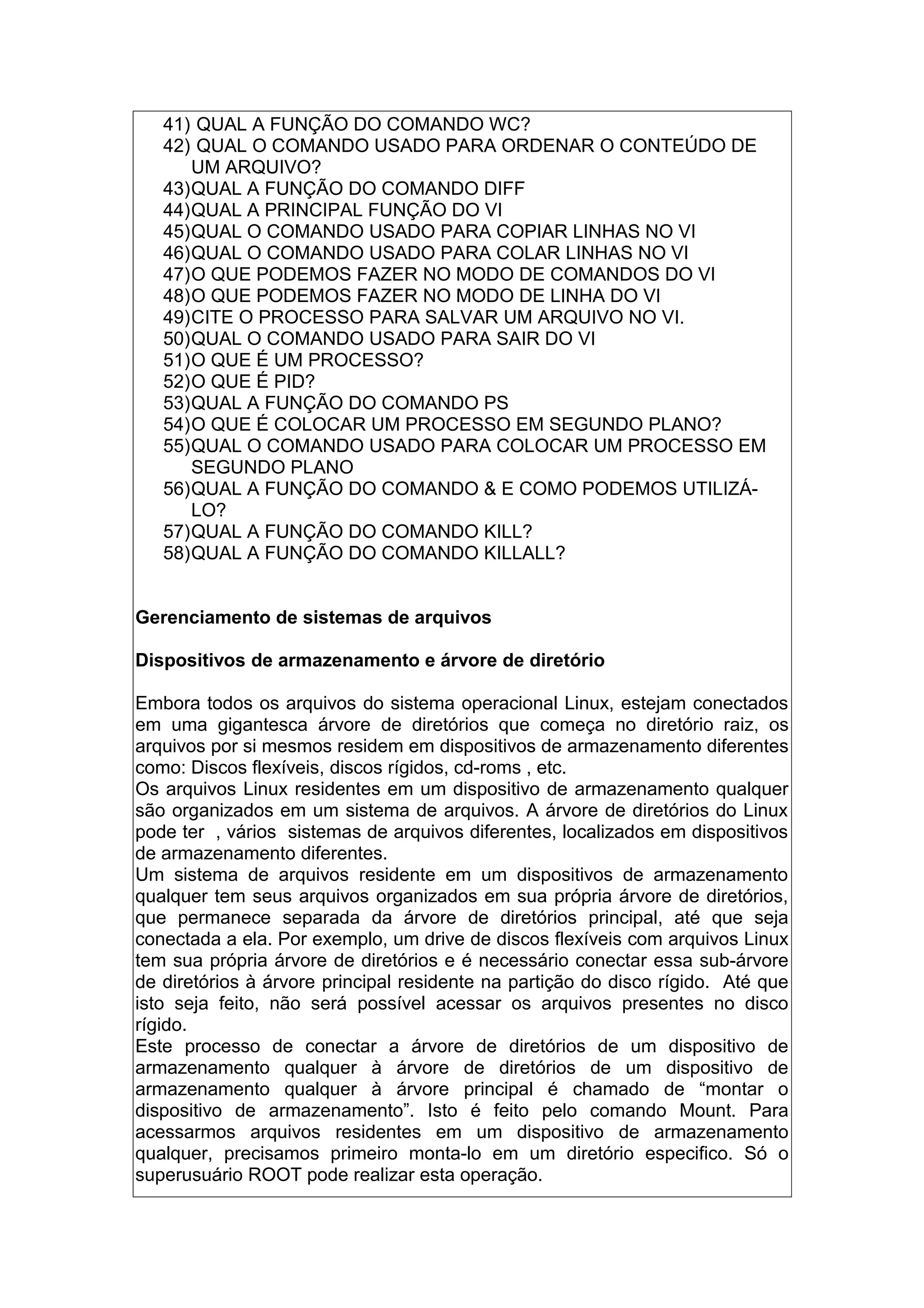 41) QUAL A FUNÇÃO DO COMANDO WC?
42) QUAL O COMANDO USADO PARA ORDENAR O CONTEÚDO DE
UM ARQUIVO?
43)QUAL A FUNÇÃO DO COMANDO DIFF
44)QUAL A PRINCIPAL FUNÇÃO DO VI
45)QUAL O COMANDO USADO PARA COPIAR LINHAS NO VI
46)QUAL O COMANDO USADO PARA COLAR LINHAS NO VI
47)O QUE PODEMOS FAZER NO MODO DE COMANDOS DO VI
48)O QUE PODEMOS FAZER NO MODO DE LINHA DO VI
49)CITE O PROCESSO PARA SALVAR UM ARQUIVO NO VI.
50)QUAL O COMANDO USADO PARA SAIR DO VI
51)O QUE É UM PROCESSO?
52)O QUE É PID?
53)QUAL A FUNÇÃO DO COMANDO PS
54)O QUE É COLOCAR UM PROCESSO EM SEGUNDO PLANO?
55)QUAL O COMANDO USADO PARA COLOCAR UM PROCESSO EM
SEGUNDO PLANO
56)QUAL A FUNÇÃO DO COMANDO & E COMO PODEMOS UTILIZÁ-
LO?
57)QUAL A FUNÇÃO DO COMANDO KILL?
58)QUAL A FUNÇÃO DO COMANDO KILLALL?
Gerenciamento de sistemas de arquivos
Dispositivos de armazenamento e árvore de diretório
Embora todos os arquivos do sistema operacional Linux, estejam conectados
em uma gigantesca árvore de diretórios que começa no diretório raiz, os
arquivos por si mesmos residem em dispositivos de armazenamento diferentes
como: Discos flexíveis, discos rígidos, cd-roms , etc.
Os arquivos Linux residentes em um dispositivo de armazenamento qualquer
são organizados em um sistema de arquivos. A árvore de diretórios do Linux
pode ter , vários sistemas de arquivos diferentes, localizados em dispositivos
de armazenamento diferentes.
Um sistema de arquivos residente em um dispositivos de armazenamento
qualquer tem seus arquivos organizados em sua própria árvore de diretórios,
que permanece separada da árvore de diretórios principal, até que seja
conectada a ela. Por exemplo, um drive de discos flexíveis com arquivos Linux
tem sua própria árvore de diretórios e é necessário conectar essa sub-árvore
de diretórios à árvore principal residente na partição do disco rígido. Até que
isto seja feito, não será possível acessar os arquivos presentes no disco
rígido.
Este processo de conectar a árvore de diretórios de um dispositivo de
armazenamento qualquer à árvore de diretórios de um dispositivo de
armazenamento qualquer à árvore principal é chamado de “montar o
dispositivo de armazenamento”. Isto é feito pelo comando Mount. Para
acessarmos arquivos residentes em um dispositivo de armazenamento
qualquer, precisamos primeiro monta-lo em um diretório especifico. Só o
superusuário ROOT pode realizar esta operação.
 