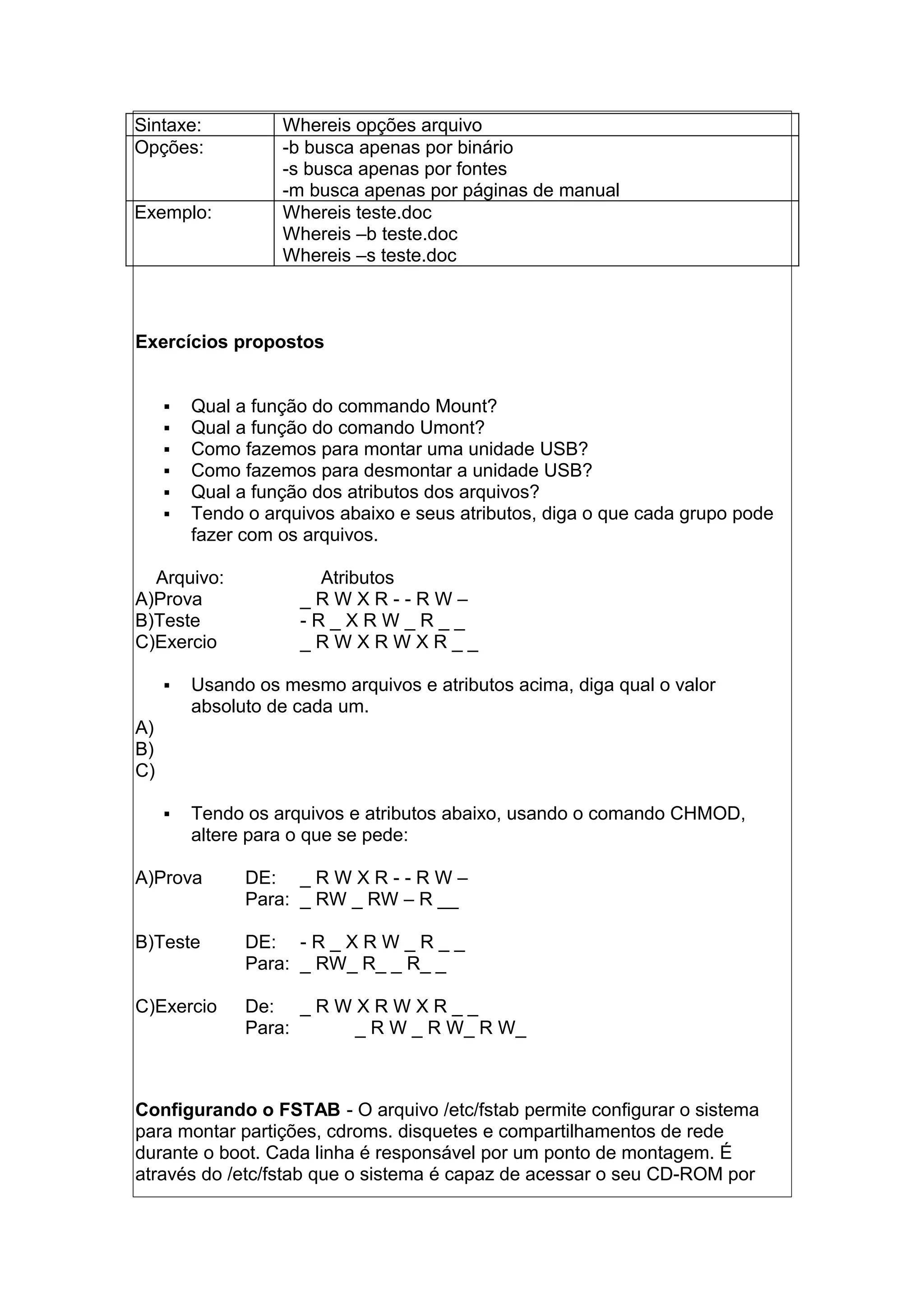 Sintaxe: Whereis opções arquivo
Opções: -b busca apenas por binário
-s busca apenas por fontes
-m busca apenas por páginas de manual
Exemplo: Whereis teste.doc
Whereis –b teste.doc
Whereis –s teste.doc
Exercícios propostos
 Qual a função do commando Mount?
 Qual a função do comando Umont?
 Como fazemos para montar uma unidade USB?
 Como fazemos para desmontar a unidade USB?
 Qual a função dos atributos dos arquivos?
 Tendo o arquivos abaixo e seus atributos, diga o que cada grupo pode
fazer com os arquivos.
Arquivo: Atributos
A)Prova _ R W X R - - R W –
B)Teste - R _ X R W _ R _ _
C)Exercio _ R W X R W X R _ _
 Usando os mesmo arquivos e atributos acima, diga qual o valor
absoluto de cada um.
A)
B)
C)
 Tendo os arquivos e atributos abaixo, usando o comando CHMOD,
altere para o que se pede:
A)Prova DE: _ R W X R - - R W –
Para: _ RW _ RW – R __
B)Teste DE: - R _ X R W _ R _ _
Para: _ RW_ R_ _ R_ _
C)Exercio De: _ R W X R W X R _ _
Para: _ R W _ R W_ R W_
Configurando o FSTAB - O arquivo /etc/fstab permite configurar o sistema
para montar partições, cdroms. disquetes e compartilhamentos de rede
durante o boot. Cada linha é responsável por um ponto de montagem. É
através do /etc/fstab que o sistema é capaz de acessar o seu CD-ROM por
 