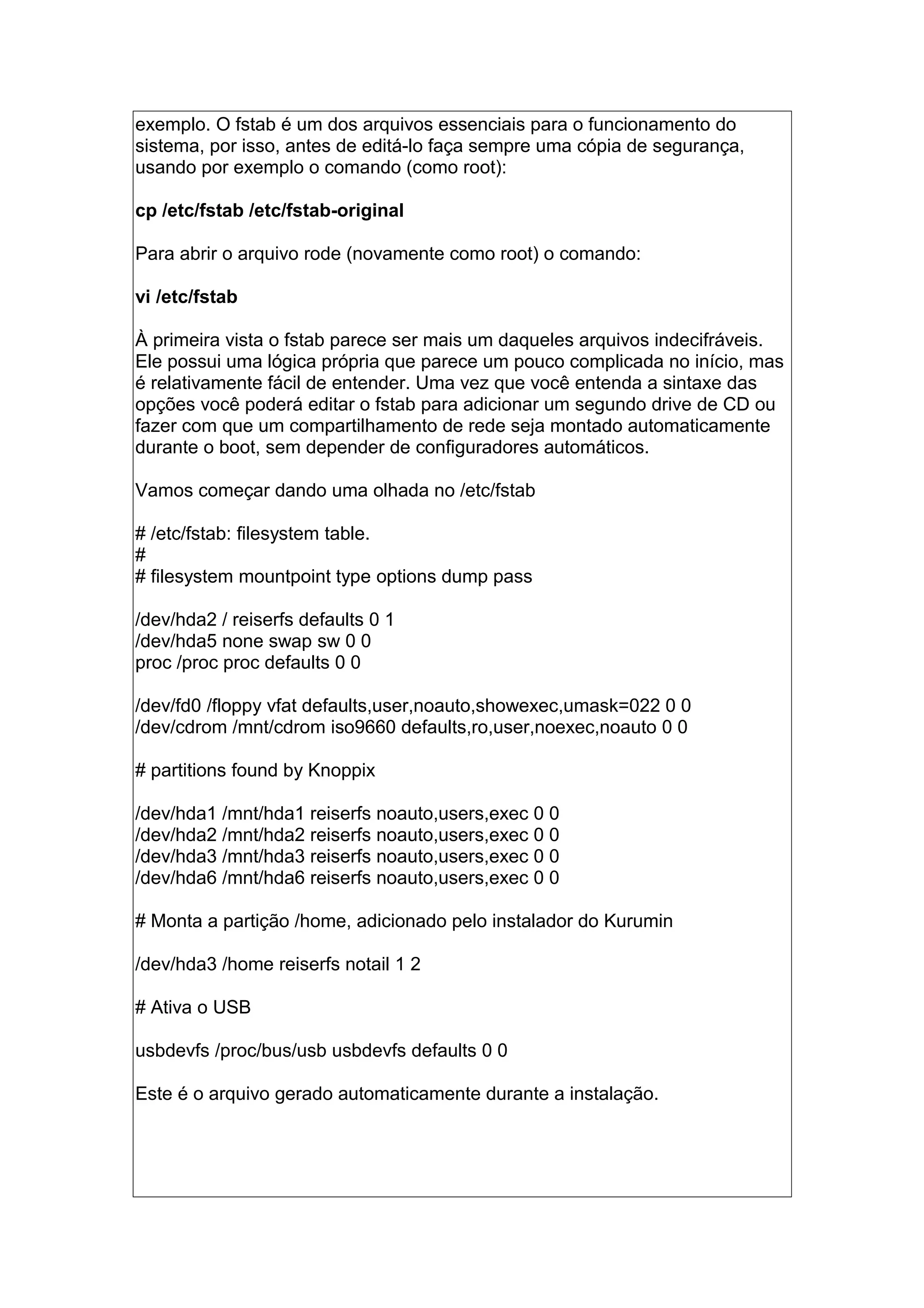 exemplo. O fstab é um dos arquivos essenciais para o funcionamento do
sistema, por isso, antes de editá-lo faça sempre uma cópia de segurança,
usando por exemplo o comando (como root):
cp /etc/fstab /etc/fstab-original
Para abrir o arquivo rode (novamente como root) o comando:
vi /etc/fstab
À primeira vista o fstab parece ser mais um daqueles arquivos indecifráveis.
Ele possui uma lógica própria que parece um pouco complicada no início, mas
é relativamente fácil de entender. Uma vez que você entenda a sintaxe das
opções você poderá editar o fstab para adicionar um segundo drive de CD ou
fazer com que um compartilhamento de rede seja montado automaticamente
durante o boot, sem depender de configuradores automáticos.
Vamos começar dando uma olhada no /etc/fstab
# /etc/fstab: filesystem table.
#
# filesystem mountpoint type options dump pass
/dev/hda2 / reiserfs defaults 0 1
/dev/hda5 none swap sw 0 0
proc /proc proc defaults 0 0
/dev/fd0 /floppy vfat defaults,user,noauto,showexec,umask=022 0 0
/dev/cdrom /mnt/cdrom iso9660 defaults,ro,user,noexec,noauto 0 0
# partitions found by Knoppix
/dev/hda1 /mnt/hda1 reiserfs noauto,users,exec 0 0
/dev/hda2 /mnt/hda2 reiserfs noauto,users,exec 0 0
/dev/hda3 /mnt/hda3 reiserfs noauto,users,exec 0 0
/dev/hda6 /mnt/hda6 reiserfs noauto,users,exec 0 0
# Monta a partição /home, adicionado pelo instalador do Kurumin
/dev/hda3 /home reiserfs notail 1 2
# Ativa o USB
usbdevfs /proc/bus/usb usbdevfs defaults 0 0
Este é o arquivo gerado automaticamente durante a instalação.
 