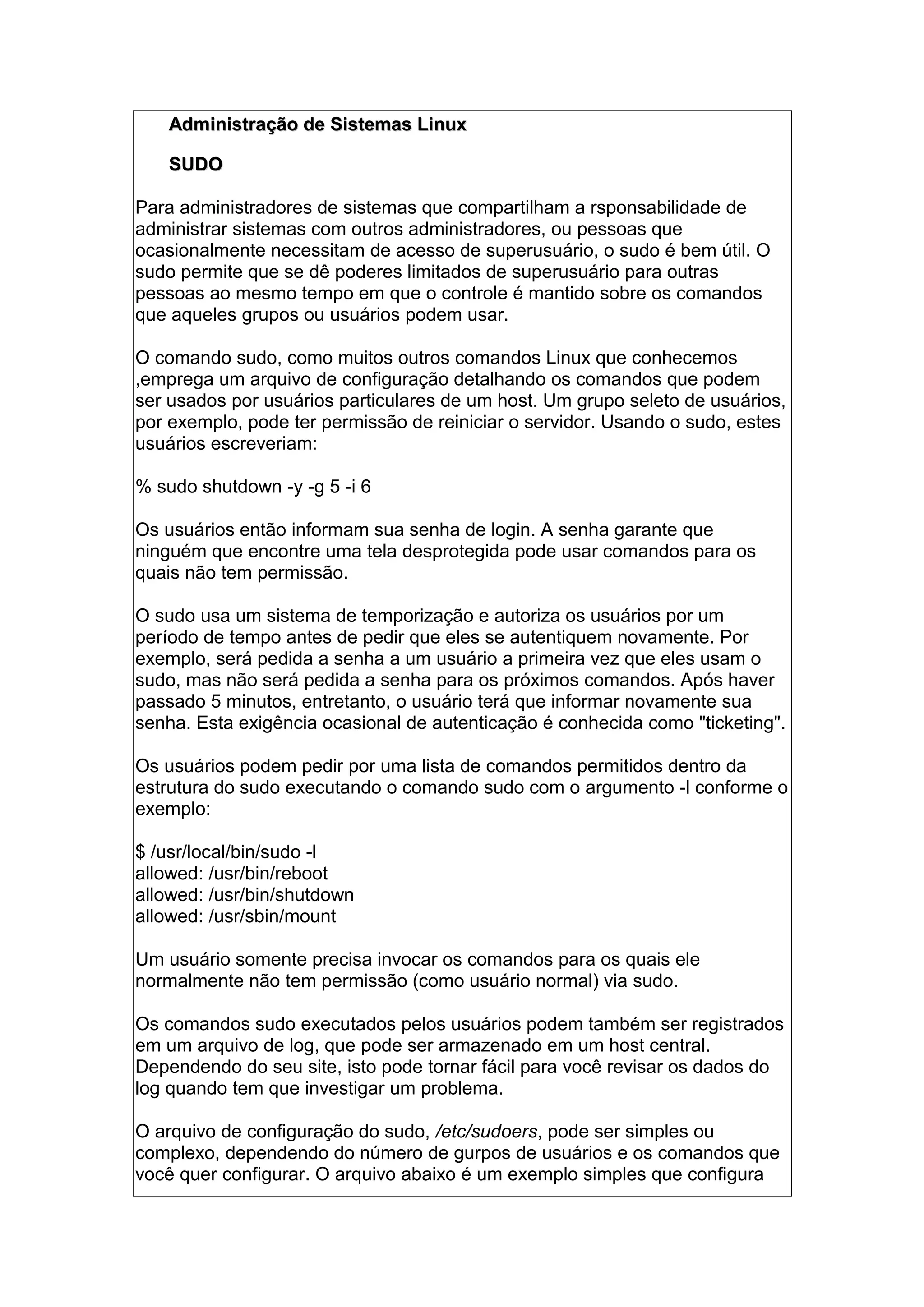 Administração de Sistemas LinuxAdministração de Sistemas Linux
SUDOSUDO
Para administradores de sistemas que compartilham a rsponsabilidade de
administrar sistemas com outros administradores, ou pessoas que
ocasionalmente necessitam de acesso de superusuário, o sudo é bem útil. O
sudo permite que se dê poderes limitados de superusuário para outras
pessoas ao mesmo tempo em que o controle é mantido sobre os comandos
que aqueles grupos ou usuários podem usar.
O comando sudo, como muitos outros comandos Linux que conhecemos
,emprega um arquivo de configuração detalhando os comandos que podem
ser usados por usuários particulares de um host. Um grupo seleto de usuários,
por exemplo, pode ter permissão de reiniciar o servidor. Usando o sudo, estes
usuários escreveriam:
% sudo shutdown -y -g 5 -i 6
Os usuários então informam sua senha de login. A senha garante que
ninguém que encontre uma tela desprotegida pode usar comandos para os
quais não tem permissão.
O sudo usa um sistema de temporização e autoriza os usuários por um
período de tempo antes de pedir que eles se autentiquem novamente. Por
exemplo, será pedida a senha a um usuário a primeira vez que eles usam o
sudo, mas não será pedida a senha para os próximos comandos. Após haver
passado 5 minutos, entretanto, o usuário terá que informar novamente sua
senha. Esta exigência ocasional de autenticação é conhecida como "ticketing".
Os usuários podem pedir por uma lista de comandos permitidos dentro da
estrutura do sudo executando o comando sudo com o argumento -l conforme o
exemplo:
$ /usr/local/bin/sudo -l
allowed: /usr/bin/reboot
allowed: /usr/bin/shutdown
allowed: /usr/sbin/mount
Um usuário somente precisa invocar os comandos para os quais ele
normalmente não tem permissão (como usuário normal) via sudo.
Os comandos sudo executados pelos usuários podem também ser registrados
em um arquivo de log, que pode ser armazenado em um host central.
Dependendo do seu site, isto pode tornar fácil para você revisar os dados do
log quando tem que investigar um problema.
O arquivo de configuração do sudo, /etc/sudoers, pode ser simples ou
complexo, dependendo do número de gurpos de usuários e os comandos que
você quer configurar. O arquivo abaixo é um exemplo simples que configura
 