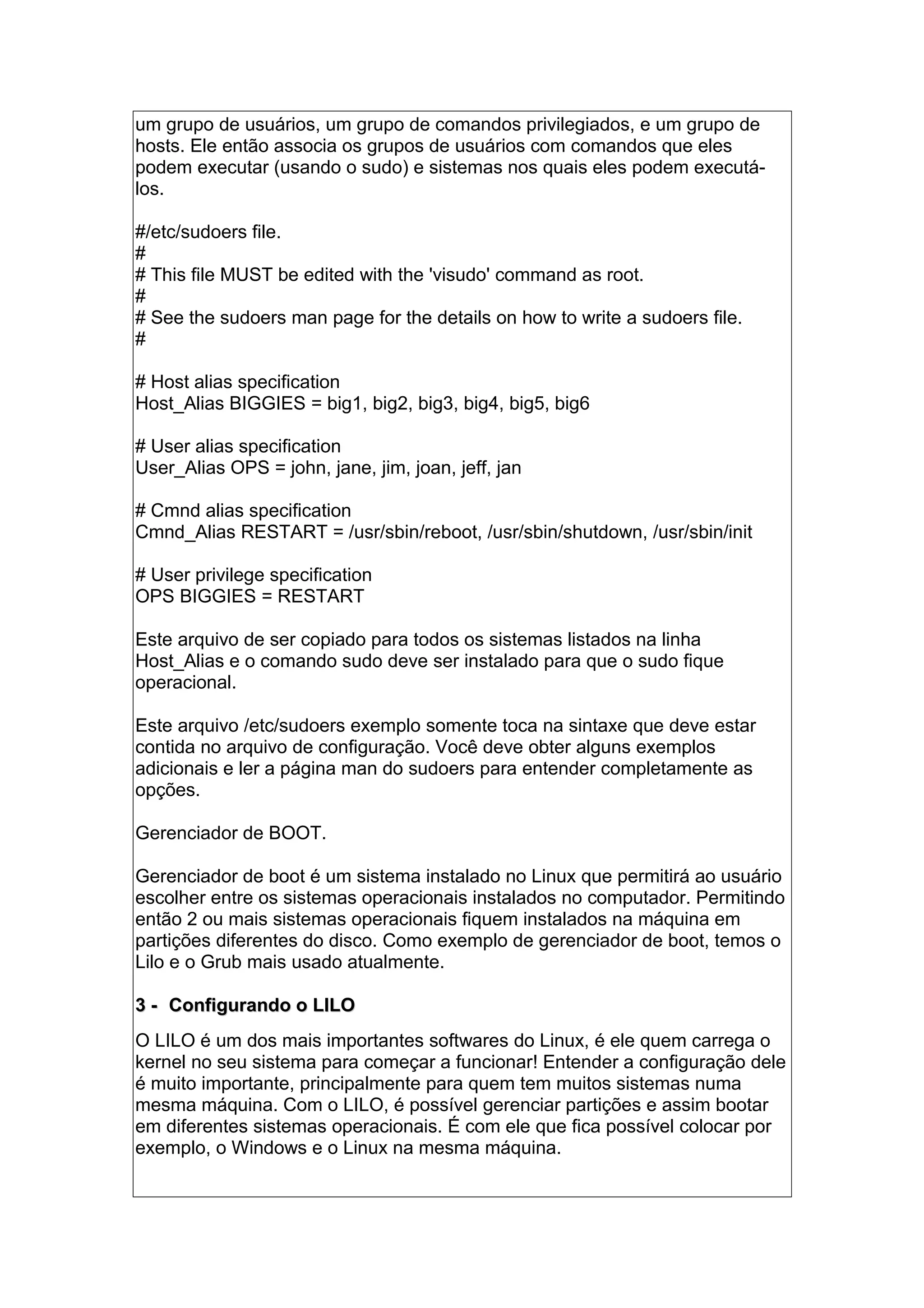 um grupo de usuários, um grupo de comandos privilegiados, e um grupo de
hosts. Ele então associa os grupos de usuários com comandos que eles
podem executar (usando o sudo) e sistemas nos quais eles podem executá-
los.
#/etc/sudoers file.
#
# This file MUST be edited with the 'visudo' command as root.
#
# See the sudoers man page for the details on how to write a sudoers file.
#
# Host alias specification
Host_Alias BIGGIES = big1, big2, big3, big4, big5, big6
# User alias specification
User_Alias OPS = john, jane, jim, joan, jeff, jan
# Cmnd alias specification
Cmnd_Alias RESTART = /usr/sbin/reboot, /usr/sbin/shutdown, /usr/sbin/init
# User privilege specification
OPS BIGGIES = RESTART
Este arquivo de ser copiado para todos os sistemas listados na linha
Host_Alias e o comando sudo deve ser instalado para que o sudo fique
operacional.
Este arquivo /etc/sudoers exemplo somente toca na sintaxe que deve estar
contida no arquivo de configuração. Você deve obter alguns exemplos
adicionais e ler a página man do sudoers para entender completamente as
opções.
Gerenciador de BOOT.
Gerenciador de boot é um sistema instalado no Linux que permitirá ao usuário
escolher entre os sistemas operacionais instalados no computador. Permitindo
então 2 ou mais sistemas operacionais fiquem instalados na máquina em
partições diferentes do disco. Como exemplo de gerenciador de boot, temos o
Lilo e o Grub mais usado atualmente.
3 -3 - Configurando o LILOConfigurando o LILO
O LILO é um dos mais importantes softwares do Linux, é ele quem carrega o
kernel no seu sistema para começar a funcionar! Entender a configuração dele
é muito importante, principalmente para quem tem muitos sistemas numa
mesma máquina. Com o LILO, é possível gerenciar partições e assim bootar
em diferentes sistemas operacionais. É com ele que fica possível colocar por
exemplo, o Windows e o Linux na mesma máquina.
 