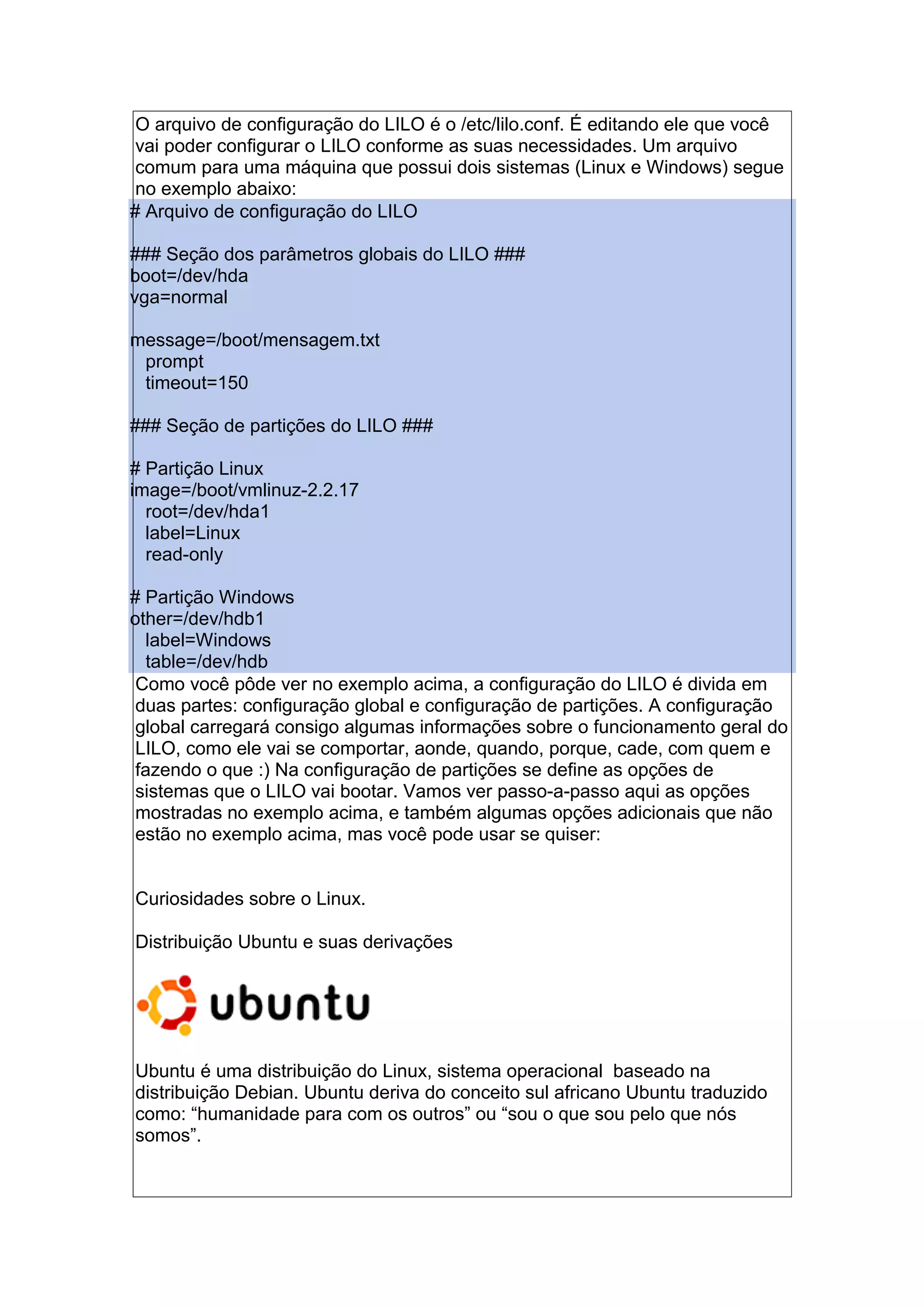 O arquivo de configuração do LILO é o /etc/lilo.conf. É editando ele que você
vai poder configurar o LILO conforme as suas necessidades. Um arquivo
comum para uma máquina que possui dois sistemas (Linux e Windows) segue
no exemplo abaixo:
# Arquivo de configuração do LILO
### Seção dos parâmetros globais do LILO ###
boot=/dev/hda
vga=normal
message=/boot/mensagem.txt
prompt
timeout=150
### Seção de partições do LILO ###
# Partição Linux
image=/boot/vmlinuz-2.2.17
root=/dev/hda1
label=Linux
read-only
# Partição Windows
other=/dev/hdb1
label=Windows
table=/dev/hdb
Como você pôde ver no exemplo acima, a configuração do LILO é divida em
duas partes: configuração global e configuração de partições. A configuração
global carregará consigo algumas informações sobre o funcionamento geral do
LILO, como ele vai se comportar, aonde, quando, porque, cade, com quem e
fazendo o que :) Na configuração de partições se define as opções de
sistemas que o LILO vai bootar. Vamos ver passo-a-passo aqui as opções
mostradas no exemplo acima, e também algumas opções adicionais que não
estão no exemplo acima, mas você pode usar se quiser:
Curiosidades sobre o Linux.
Distribuição Ubuntu e suas derivações
Ubuntu é uma distribuição do Linux, sistema operacional baseado na
distribuição Debian. Ubuntu deriva do conceito sul africano Ubuntu traduzido
como: “humanidade para com os outros” ou “sou o que sou pelo que nós
somos”.
 