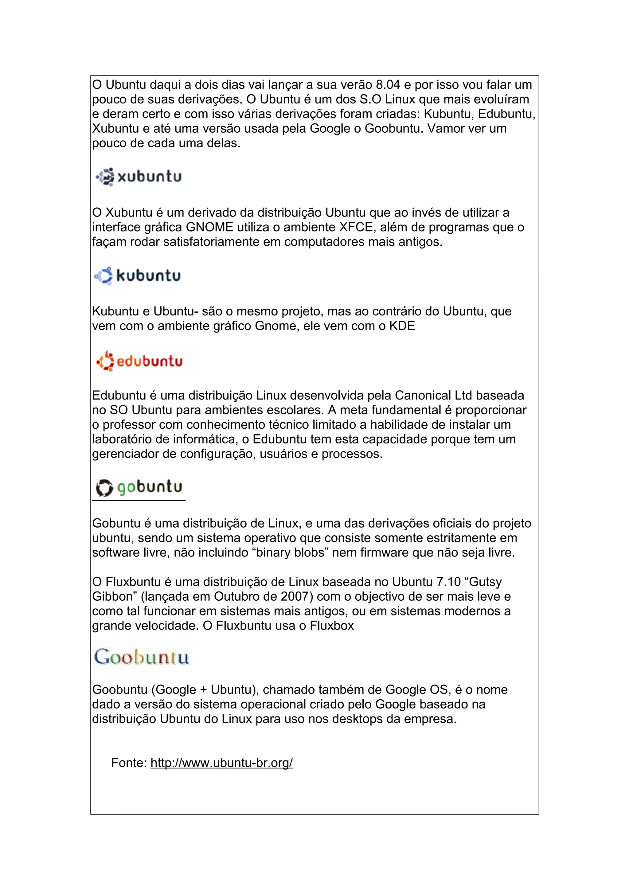 O Ubuntu daqui a dois dias vai lançar a sua verão 8.04 e por isso vou falar um
pouco de suas derivações. O Ubuntu é um dos S.O Linux que mais evoluíram
e deram certo e com isso várias derivações foram criadas: Kubuntu, Edubuntu,
Xubuntu e até uma versão usada pela Google o Goobuntu. Vamor ver um
pouco de cada uma delas.
O Xubuntu é um derivado da distribuição Ubuntu que ao invés de utilizar a
interface gráfica GNOME utiliza o ambiente XFCE, além de programas que o
façam rodar satisfatoriamente em computadores mais antigos.
Kubuntu e Ubuntu- são o mesmo projeto, mas ao contrário do Ubuntu, que
vem com o ambiente gráfico Gnome, ele vem com o KDE
Edubuntu é uma distribuição Linux desenvolvida pela Canonical Ltd baseada
no SO Ubuntu para ambientes escolares. A meta fundamental é proporcionar
o professor com conhecimento técnico limitado a habilidade de instalar um
laboratório de informática, o Edubuntu tem esta capacidade porque tem um
gerenciador de configuração, usuários e processos.
Gobuntu é uma distribuição de Linux, e uma das derivações oficiais do projeto
ubuntu, sendo um sistema operativo que consiste somente estritamente em
software livre, não incluindo “binary blobs” nem firmware que não seja livre.
O Fluxbuntu é uma distribuição de Linux baseada no Ubuntu 7.10 “Gutsy
Gibbon” (lançada em Outubro de 2007) com o objectivo de ser mais leve e
como tal funcionar em sistemas mais antigos, ou em sistemas modernos a
grande velocidade. O Fluxbuntu usa o Fluxbox
Goobuntu (Google + Ubuntu), chamado também de Google OS, é o nome
dado a versão do sistema operacional criado pelo Google baseado na
distribuição Ubuntu do Linux para uso nos desktops da empresa.
Fonte: http://www.ubuntu-br.org/
 