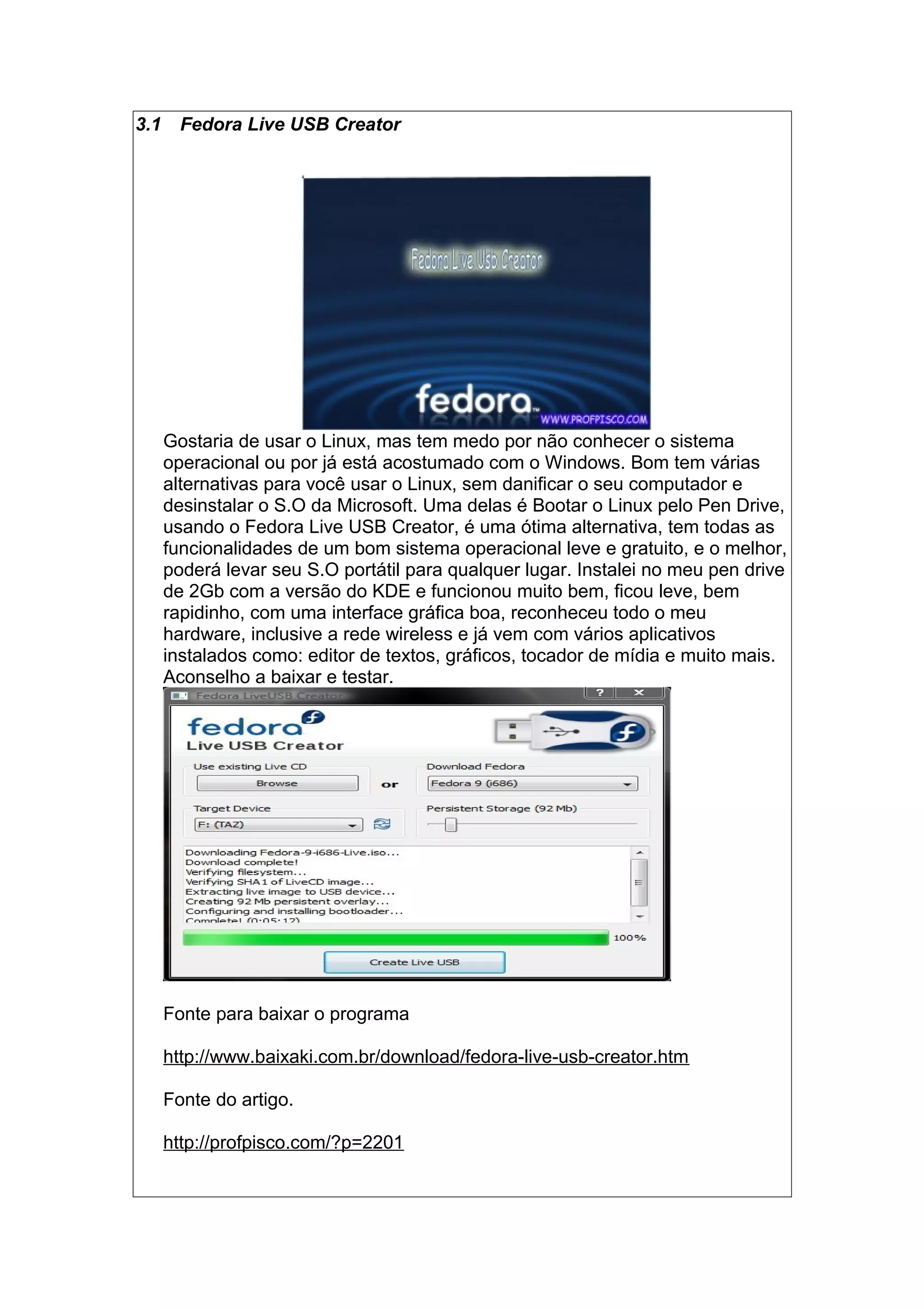 3.1 Fedora Live USB Creator
Gostaria de usar o Linux, mas tem medo por não conhecer o sistema
operacional ou por já está acostumado com o Windows. Bom tem várias
alternativas para você usar o Linux, sem danificar o seu computador e
desinstalar o S.O da Microsoft. Uma delas é Bootar o Linux pelo Pen Drive,
usando o Fedora Live USB Creator, é uma ótima alternativa, tem todas as
funcionalidades de um bom sistema operacional leve e gratuito, e o melhor,
poderá levar seu S.O portátil para qualquer lugar. Instalei no meu pen drive
de 2Gb com a versão do KDE e funcionou muito bem, ficou leve, bem
rapidinho, com uma interface gráfica boa, reconheceu todo o meu
hardware, inclusive a rede wireless e já vem com vários aplicativos
instalados como: editor de textos, gráficos, tocador de mídia e muito mais.
Aconselho a baixar e testar.
Fonte para baixar o programa
http://www.baixaki.com.br/download/fedora-live-usb-creator.htm
Fonte do artigo.
http://profpisco.com/?p=2201
 