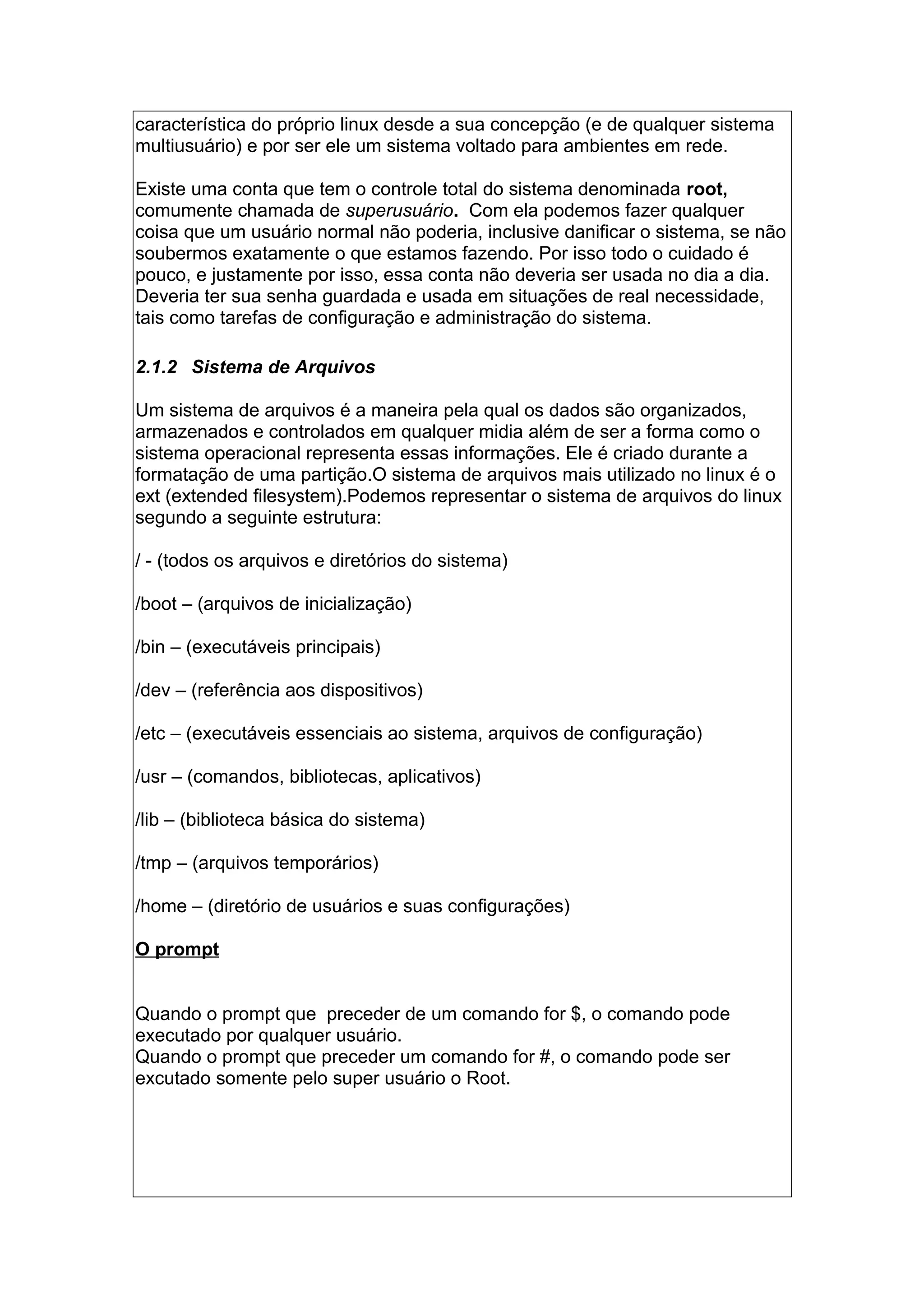 característica do próprio linux desde a sua concepção (e de qualquer sistema
multiusuário) e por ser ele um sistema voltado para ambientes em rede.
Existe uma conta que tem o controle total do sistema denominada root,
comumente chamada de superusuário. Com ela podemos fazer qualquer
coisa que um usuário normal não poderia, inclusive danificar o sistema, se não
soubermos exatamente o que estamos fazendo. Por isso todo o cuidado é
pouco, e justamente por isso, essa conta não deveria ser usada no dia a dia.
Deveria ter sua senha guardada e usada em situações de real necessidade,
tais como tarefas de configuração e administração do sistema.
2.1.2 Sistema de Arquivos
Um sistema de arquivos é a maneira pela qual os dados são organizados,
armazenados e controlados em qualquer midia além de ser a forma como o
sistema operacional representa essas informações. Ele é criado durante a
formatação de uma partição.O sistema de arquivos mais utilizado no linux é o
ext (extended filesystem).Podemos representar o sistema de arquivos do linux
segundo a seguinte estrutura:
/ - (todos os arquivos e diretórios do sistema)
/boot – (arquivos de inicialização)
/bin – (executáveis principais)
/dev – (referência aos dispositivos)
/etc – (executáveis essenciais ao sistema, arquivos de configuração)
/usr – (comandos, bibliotecas, aplicativos)
/lib – (biblioteca básica do sistema)
/tmp – (arquivos temporários)
/home – (diretório de usuários e suas configurações)
O prompt
Quando o prompt que preceder de um comando for $, o comando pode
executado por qualquer usuário.
Quando o prompt que preceder um comando for #, o comando pode ser
excutado somente pelo super usuário o Root.
 