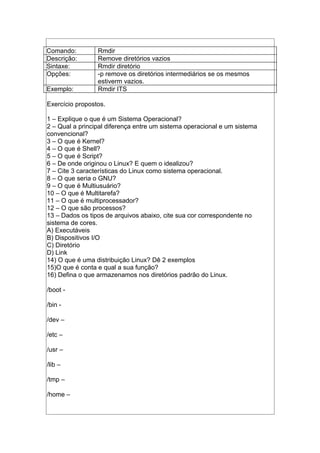 Comando: Rmdir
Descrição: Remove diretórios vazios
Sintaxe: Rmdir diretório
Opções: -p remove os diretórios intermediários se os mesmos
estiverm vazios.
Exemplo: Rmdir ITS
Exercício propostos.
1 – Explique o que é um Sistema Operacional?
2 – Qual a principal diferença entre um sistema operacional e um sistema
convencional?
3 – O que é Kernel?
4 – O que é Shell?
5 – O que é Script?
6 – De onde originou o Linux? E quem o idealizou?
7 – Cite 3 características do Linux como sistema operacional.
8 – O que seria o GNU?
9 – O que é Multiusuário?
10 – O que é Multitarefa?
11 – O que é multiprocessador?
12 – O que são processos?
13 – Dados os tipos de arquivos abaixo, cite sua cor correspondente no
sistema de cores.
A) Executáveis
B) Dispositivos I/O
C) Diretório
D) Link
14) O que é uma distribuição Linux? Dê 2 exemplos
15)O que é conta e qual a sua função?
16) Defina o que armazenamos nos diretórios padrão do Linux.
/boot -
/bin -
/dev –
/etc –
/usr –
/lib –
/tmp –
/home –
 