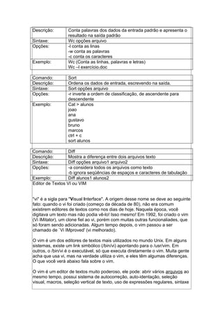 Descrição: Conta palavras dos dados da entrada padrão e apresenta o
resultado na saída padrão
Sintaxe: Wc opções arquivo
Opções: -l conta as linas
-w conta as palavras
-c conta os caracteres
Exemplo: Wc (Conta as linhas, palavras e letras)
Wc –l exercício.doc
Comando: Sort
Descrição: Ordena os dados de entrada, escrevendo na saída.
Sintaxe: Sort opções arquivo
Opções: -r inverte a ordem de classificação, de ascendente para
descendente
Exemplo: Cat > alunos
joao
ana
gustavo
bruno
marcos
ctrl + c
sort alunos
Comando: Diff
Descrição: Mostra a diferença entre dois arquivos texto
Sintaxe: Diff opções arquivo1 arquivo2
Opções: -a considera todos os arquivos como texto
-b ignora seqüências de espaços e caracteres de tabulação
Exemplo: Diff alunos1 alunos2
Editor de Textos VI ou VIM
"vi" é a sigla para "Visual Interface". A origem desse nome se deve ao seguinte
fato: quando o vi foi criado (começo da década de 80), não era comum
existirem editores de textos como nos dias de hoje. Naquela época, você
digitava um texto mas não podia vê-lo! Isso mesmo! Em 1992, foi criado o vim
(Vi IMitator), um clone fiel ao vi, porém com muitas outras funcionaliades, que
só foram sendo adicionadas. Algum tempo depois, o vim passou a ser
chamado de `Vi IMproved' (vi melhorado).
O vim é um dos editores de textos mais utilizados no mundo Unix. Em alguns
sistemas, existe um link simbólico (/bin/vi) apontando para o /usr/vim. Em
outros, o /bin/vi é o executável, só que executa diretamente o vim. Muita gente
acha que usa vi, mas na verdade utiliza o vim, e eles têm algumas diferenças.
O que você verá abaixo fala sobre o vim.
O vim é um editor de textos muito poderoso, ele pode: abrir vários arquivos ao
mesmo tempo, possui sistema de autocorreção, auto-identação, seleção
visual, macros, seleção vertical de texto, uso de expressões regulares, sintaxe
 