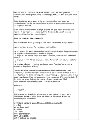 colorida, e muito mais. Ele não é exclusivo do Unix, ou seja, pode ser
executado em outras plataformas, como Amiga, MacOS, Sun, Windows entre
outras.
Existe também o gvim, que é o vim em modo gráfico, com todas as
funcionalidades do vim em pleno funcionamento, o que muda é apenas o
modo gráfico mesmo.
O vim possui vários modos, ou seja, estados em que ele se encontra. São
eles: modo de inserção, comandos, linha de comando, visual, busca e
reposição. Abordarei os dois principais:
Modo de inserção e de comandos
Para identificar o modo (estado) do vim, basta visualizar o rodapé da tela.
Agora, vamos à prática. Para executar o vim, utilize:
$ vi => Abre o vim vazio, sem nenhum arquivo e exibe a tela de apresentação.
$ vi arquivo => Abre o arquivo de nome "arquivo".
$ vi arquivo + => Abre o arquivo de nome "arquivo", com o cursor no final do
mesmo.
$ vi arquivo +10 => Abre o arquivo de nome "arquivo", com o cursor na linha
10.
$ vi arquivo +/Copag => Abre o arquivo de nome "arquivo", na primeira
ocorrência da palavra "Copag".
Ao executar o vim, ele inicia diretamente em modo de comando. Para
comprovar, é só olhar na última linha (rodapé) e não vai haver nada lá. Isso
quer dizer que você não conseguirá escrever nada, pode digitar a vontade que
só vai ouvir beeps. Para começar a escrever, pressione "i" em seu teclado. O
vim entra em modo de inserção, que você comprova (como falado
anteriormente) pelo rodapé da tela, onde fica a seguinte
marcação:
- - -- INSERT --
Suponha que você já digitou o bastante, e quer salvar, por segurança.
Pressione a tecla ESC para voltar em modo de comandos. E veja os
comandos para salvar/sair:
:w => Salva o arquivo que está sendo editado no momento.
:q => Sai.
:wq => Salva e sai.
:x => Idem.
ZZ => Idem.
:w! => Salva forçado.
:q! => Sai forçado.
:wq! => Salva e sai forçado.
 