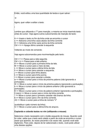 Então, você editou uma boa quantidade de textos e quer salvar:
:w
Agora, quer voltar a editar o texto:
i
Lembre que utilizando o "i" para inserção, a mesma se inicia inserindo texto
antes do cursor. Veja agora outros subcomandos de inserção de texto:
A => Insere o texto no fim da linha onde se encontra o cursor
o => Adiciona uma linha vazia abaixo da linha corrente
O => Adiciona uma linha vazia acima da linha corrente
Ctrl + h => Apaga último caracter à esquerda
Voltando ao modo de comando:
Veja agora subcomandos para movimentação pelo texto:
Ctrl + f => Passa para a tela seguinte.
Ctrl + b => Passa para a tela anterior.
H => Move o cursor para a primeira linha da tela.
M => Move o cursor para o meio da tela.
L => Move o cursor para a última linha da tela.
h => Move o cursor para caracter a esquerda.
j => Move o cursor para linha abaixo.
k => Move o cursor para linha acima.
l => Move o cursor para caracter a direita.
w => Move o cursor para o início da próxima palavra (não ignorando a
pontuação).
W => Move o cursor para o início da próxima palavra (ignorando a pontuação).
b => Move o cursor para o início da palavra anterior (não ignorando a
pontuação).
B => Move o cursor para o início da palavra anterior (ignorando a pontuação).
0 (zero) => Move o cursor para o início da linha corrente.
^ => Move o cursor para o primeiro caracter não branco da linha.
$ => Move o cursor para o fim da linha corrente.
nG => Move o cursor para a linha de número "n"
(susbstitua n pelo número da linha)..
G => Move o cursor para a última linha do arquivo.
Copiando e colando textos no vim (utilizando o mouse)
Selecione o texto necessário com o botão esquerdo do mouse. Quando você
for colar, saiba que o texto será colado a partir de onde se encontra o cursor
(esse que aparece, às vezes piscando e às vezes não, quando você está
digitando). Para colar, depois de ter selecionado o texto, você pode utilizar
uma dessas opções:
 