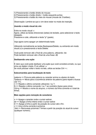 1) Pressionando o botão direito do mouse;
2) Pressionando o botão direito + botão esquerdo juntos;
3) Pressionando o botão do meio do mouse (mouse de 3 botões);
Observação: Lembre-se que o vim deve estar no modo de inserção.
Usando o modo visual do vim
Entre no modo visual: v
Agora, utilize as teclas direcionais (setas) do teclado, para selecionar o texto
desejado.
Pressione e cole, utilizando a tecla "p" (paste).
Veja agora como apagar um determinado texto:
Utilizando normalmente as teclas Backspace/Delete, ou entrando em modo
visual (v) e pressionando a tecla Delete.
Você pode remover até o final de uma palavra, utilizando: dw
Pode também remover até o final de uma frase: d$
Desfazendo uma ação
É claro que você pode desfazer uma ação que você considera errado, ou que
errou ao digitar o texto. É só utilizar: u
Se você precisar voltar o texto na tela, utilize as teclas Ctrl + r.
Subcomandos para localização de texto
/palavra => Procura pela palavra ou caracter acima ou abaixo do texto.
?palavra => Move para a ocorrência anterior da palavra (para repetir a busca
use "n").
n => Repete o último comando utilizando / ou ?.
N => Repete o último comando / ou ? ao contrário (baixo para cima).
Ctrl+g => Mostra o nome do arquivo, o número da linha corrente e o total de
linhas.
Mais opções para remoção de caracteres
x => Apaga o caracter onde o cursor estiver.
dd => Apaga a linha inteira onde o cursor estive
D => Apaga a linha a partir da posição do cursor até o fim.
J => Une a linha corrente à próxima.
:5dd => Removeas próximas 7 linhas a partir da posição do atual do cursor
(qualquer número).
 
