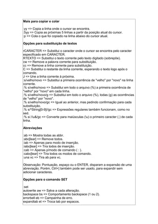 Mais para copiar e colar
:yy => Copia a linha onde o cursor se encontra.
:5yy => Copia as próximas 5 linhas a partir da posição atual do cursor.
:p => Cola o que foi copiado na linha abaixo do cursor atual.
Opções para substituição de textos
rCARACTER => Substitui o caracter onde o cursor se encontra pelo caracter
especificado em CARACTER.
RTEXTO => Substitui o texto corrente pelo texto digitado (sobrepõe).
cw => Remove a palavra corrente para substituição.
cc => Remove a linha corrente para substituição.
C => Substitui o restante da linha corrente, esperando o texto logo após o
comando.
J => Une a linha corrente à próxima.
:s/velho/novo => Substitui a primeira ocorrência de "velho" por "novo" na linha
corrente.
:% s/velho/novo => Substitui em todo o arquivo (%) a primeira ocorrência de
"velho" por "novo" em cada linha.
:% s/velho/novo/g => Substitui em todo o arquivo (%), todas (g) as ocorrências
de "velho" por "novo".
:% s/velho/novo/gc => Igual ao anterior, mas pedindo confirmação para cada
substituição.
:% s/^String[0-9]//gc => Expressões regulares também funcionam, como no
sed.
:% s/./u&/gc => Converte para maiúsculas (u) o primeiro caracter (.) de cada
linha.
Abreviações
:ab => Mostra todas as abbr.
:abc[lear] => Remove todos.
:iab => Apenas para modo de inserção.
:iabc[lear] => Tira todos de inserção.
:cab => Apenas p/modo de comando ( : ).
:cabc[lear] => Tira todos os modos de comando.
:una vc => Tira ab para vc.
Observação: Pontuação, espaço ou o ENTER, disparam a expansão de uma
abreviação. Porém, Ctrl+] também pode ser usado, para expandir sem
adicionar caracteres.
Opções para o comando SET
:set
autowrite aw => Salva a cada alteração.
backspace bs => Comportamento backspace (1 ou 2).
errorbell eb => Campainha de erro.
expandtab et => Troca tab por espacos.
 