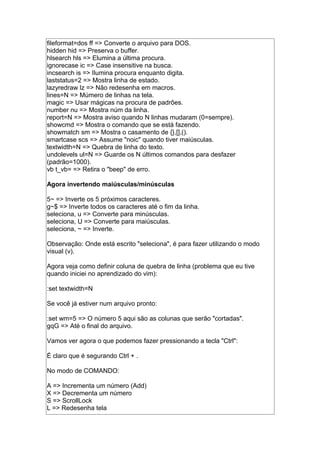 fileformat=dos ff => Converte o arquivo para DOS.
hidden hid => Preserva o buffer.
hlsearch hls => Elumina a última procura.
ignorecase ic => Case insensitive na busca.
incsearch is => Ilumina procura enquanto digita.
laststatus=2 => Mostra linha de estado.
lazyredraw lz => Não redesenha em macros.
lines=N => Múmero de linhas na tela.
magic => Usar mágicas na procura de padrões.
number nu => Mostra núm da linha.
report=N => Mostra aviso quando N linhas mudaram (0=sempre).
showcmd => Mostra o comando que se está fazendo.
showmatch sm => Mostra o casamento de {},[],().
smartcase scs => Assume "noic" quando tiver maiúsculas.
textwidth=N => Quebra de linha do texto.
undolevels ul=N => Guarde os N últimos comandos para desfazer
(padrão=1000).
vb t_vb= => Retira o "beep" de erro.
Agora invertendo maiúsculas/minúsculas
5~ => Inverte os 5 próximos caracteres.
g~$ => Inverte todos os caracteres até o fim da linha.
seleciona, u => Converte para minúsculas.
seleciona, U => Converte para maiúsculas.
seleciona, ~ => Inverte.
Observação: Onde está escrito "seleciona", é para fazer utilizando o modo
visual (v).
Agora veja como definir coluna de quebra de linha (problema que eu tive
quando iniciei no aprendizado do vim):
:set textwidth=N
Se você já estiver num arquivo pronto:
:set wm=5 => O número 5 aqui são as colunas que serão "cortadas".
gqG => Até o final do arquivo.
Vamos ver agora o que podemos fazer pressionando a tecla "Ctrl":
É claro que é segurando Ctrl + .
No modo de COMANDO:
A => Incrementa um número (Add)
X => Decrementa um número
S => ScrollLock
L => Redesenha tela
 