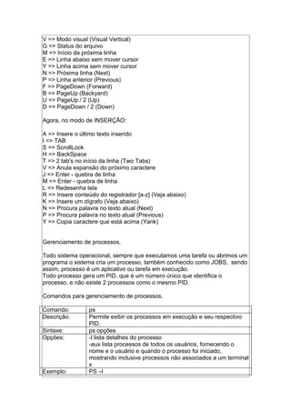 V => Modo visual (Visual Vertical)
G => Status do arquivo
M => Início da próxima linha
E => Linha abaixo sem mover cursor
Y => Linha acima sem mover cursor
N => Próxima linha (Next)
P => Linha anterior (Previous)
F => PageDown (Forward)
B => PageUp (Backyard)
U => PageUp / 2 (Up)
D => PageDown / 2 (Down)
Agora, no modo de INSERÇÃO:
A => Insere o último texto inserido
I => TAB
S => ScrollLock
H => BackSpace
T => 2 tab's no início da linha (Two Tabs)
V => Anula expansão do próximo caractere
J => Enter - quebra de linha
M => Enter - quebra de linha
L => Redesenha tela
R => Insere conteúdo do registrador [a-z] (Veja abaixo)
K => Insere um dígrafo (Veja abaixo)
N => Procura palavra no texto atual (Next)
P => Procura palavra no texto atual (Previous)
Y => Copia caractere que está acima (Yank)
Gerenciamento de processos.
Todo sistema operacional, sempre que executamos uma tarefa ou abrimos um
programa o sistema cria um processo, também conhecido como JOBS, sendo
assim, processo é um aplicativo ou tarefa em execução.
Todo processo gera um PID, que é um número único que identifica o
processo, e não existe 2 processos como o mesmo PID.
Comandos para gerenciamento de processos.
Comando: ps
Descrição: Permite exibir os processos em execução e seu respectivo
PID.
Sintaxe: ps opções
Opções: -l lista detalhes do processo
-aux lista processos de todos os usuários, fornecendo o
nome e o usuário e quando o processo foi iniciado,
mostrando inclusive processos não associados a um terminal
x
Exemplo: PS –l
 