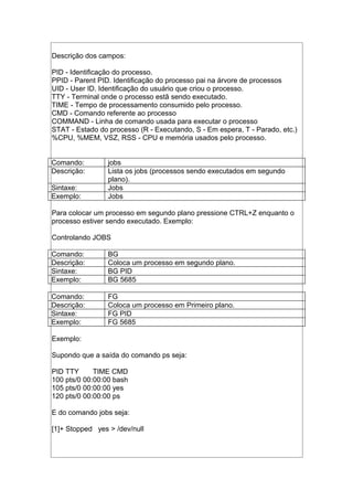 Descrição dos campos:
PID - Identificação do processo.
PPID - Parent PID. Identificação do processo pai na árvore de processos
UID - User ID. Identificação do usuário que criou o processo.
TTY - Terminal onde o processo estã sendo executado.
TIME - Tempo de processamento consumido pelo processo.
CMD - Comando referente ao processo
COMMAND - Linha de comando usada para executar o processo
STAT - Estado do processo (R - Executando, S - Em espera, T - Parado, etc.)
%CPU, %MEM, VSZ, RSS - CPU e memória usados pelo processo.
Comando: jobs
Descrição: Lista os jobs (processos sendo executados em segundo
plano).
Sintaxe: Jobs
Exemplo: Jobs
Para colocar um processo em segundo plano pressione CTRL+Z enquanto o
processo estiver sendo executado. Exemplo:
Controlando JOBS
Comando: BG
Descrição: Coloca um processo em segundo plano.
Sintaxe: BG PID
Exemplo: BG 5685
Comando: FG
Descrição: Coloca um processo em Primeiro plano.
Sintaxe: FG PID
Exemplo: FG 5685
Exemplo:
Supondo que a saída do comando ps seja:
PID TTY TIME CMD
100 pts/0 00:00:00 bash
105 pts/0 00:00:00 yes
120 pts/0 00:00:00 ps
E do comando jobs seja:
[1]+ Stopped yes > /dev/null
 