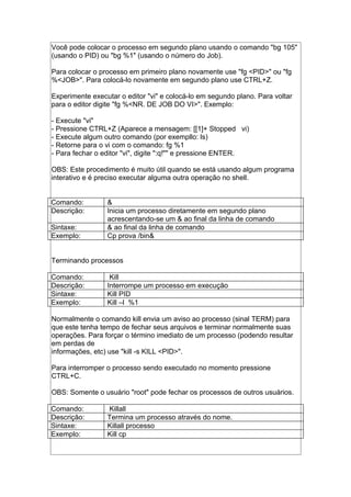 Você pode colocar o processo em segundo plano usando o comando "bg 105"
(usando o PID) ou "bg %1" (usando o número do Job).
Para colocar o processo em primeiro plano novamente use "fg <PID>" ou "fg
%<JOB>". Para colocá-lo novamente em segundo plano use CTRL+Z.
Experimente executar o editor "vi" e colocá-lo em segundo plano. Para voltar
para o editor digite "fg %<NR. DE JOB DO VI>". Exemplo:
- Execute "vi"
- Pressione CTRL+Z (Aparece a mensagem: [[1]+ Stopped vi)
- Execute algum outro comando (por exempllo: ls)
- Retorne para o vi com o comando: fg %1
- Para fechar o editor "vi", digite ":q!"" e pressione ENTER.
OBS: Este procedimento é muito útil quando se está usando algum programa
interativo e é preciso executar alguma outra operação no shell.
Comando: &
Descrição: Inicia um processo diretamente em segundo plano
acrescentando-se um & ao final da linha de comando
Sintaxe: & ao final da linha de comando
Exemplo: Cp prova /bin&
Terminando processos
Comando: Kill
Descrição: Interrompe um processo em execução
Sintaxe: Kill PID
Exemplo: Kill –l %1
Normalmente o comando kill envia um aviso ao processo (sinal TERM) para
que este tenha tempo de fechar seus arquivos e terminar normalmente suas
operações. Para forçar o término imediato de um processo (podendo resultar
em perdas de
informações, etc) use "kill -s KILL <PID>".
Para interromper o processo sendo executado no momento pressione
CTRL+C.
OBS: Somente o usuário "root" pode fechar os processos de outros usuários.
Comando: Killall
Descrição: Termina um processo através do nome.
Sintaxe: Killall processo
Exemplo: Kill cp
 